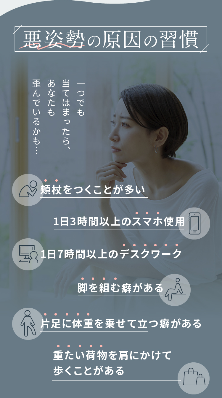 悪姿勢の原因の習慣 頬杖をつくことが多い 1日3時間以上のスマホ使用 1日7時間以上のデスクワーク…